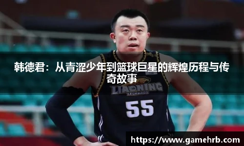 韩德君：从青涩少年到篮球巨星的辉煌历程与传奇故事