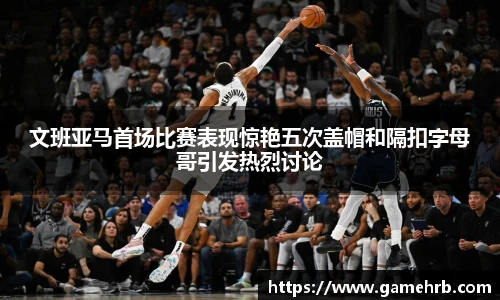 文班亚马首场比赛表现惊艳五次盖帽和隔扣字母哥引发热烈讨论