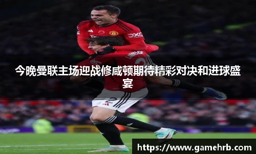 今晚曼联主场迎战修咸顿期待精彩对决和进球盛宴