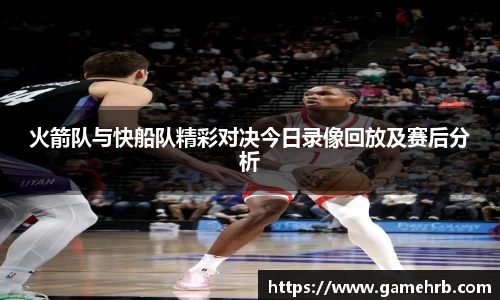 火箭队与快船队精彩对决今日录像回放及赛后分析