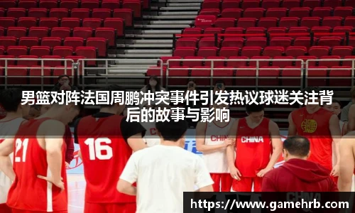 男篮对阵法国周鹏冲突事件引发热议球迷关注背后的故事与影响