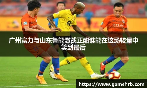 广州富力与山东鲁能激战正酣谁能在这场较量中笑到最后